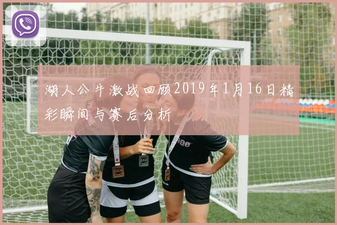 湖人公牛激战回顾2019年1月16日精彩瞬间与赛后分析