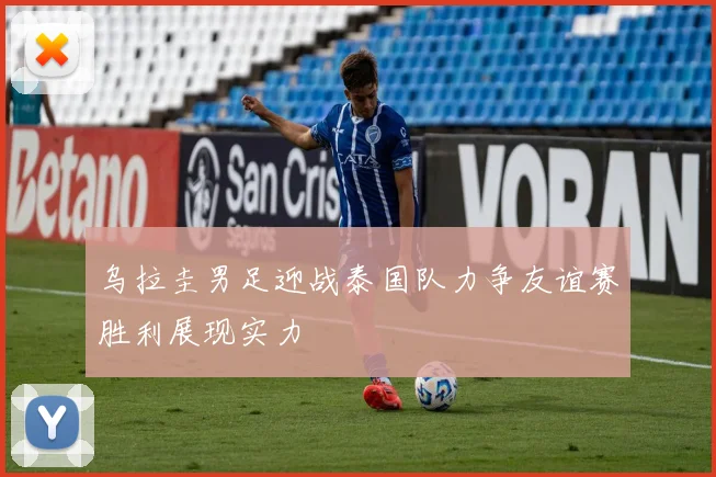 乌拉圭男足迎战泰国队力争友谊赛胜利展现实力