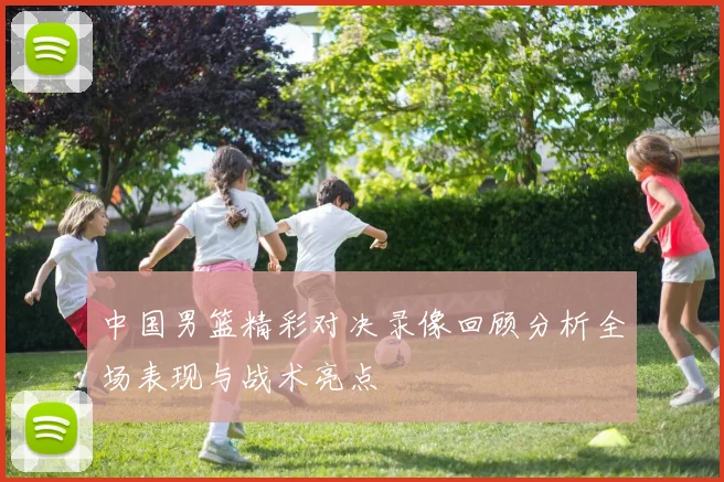 中国男篮精彩对决录像回顾分析全场表现与战术亮点