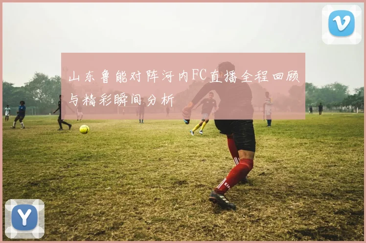 山东鲁能对阵河内FC直播全程回顾与精彩瞬间分析