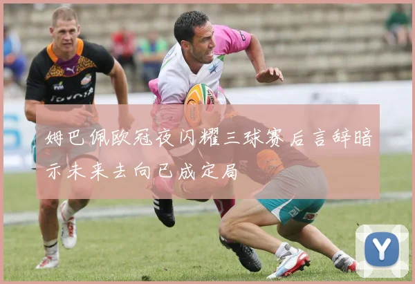 姆巴佩欧冠夜闪耀三球赛后言辞暗示未来去向已成定局