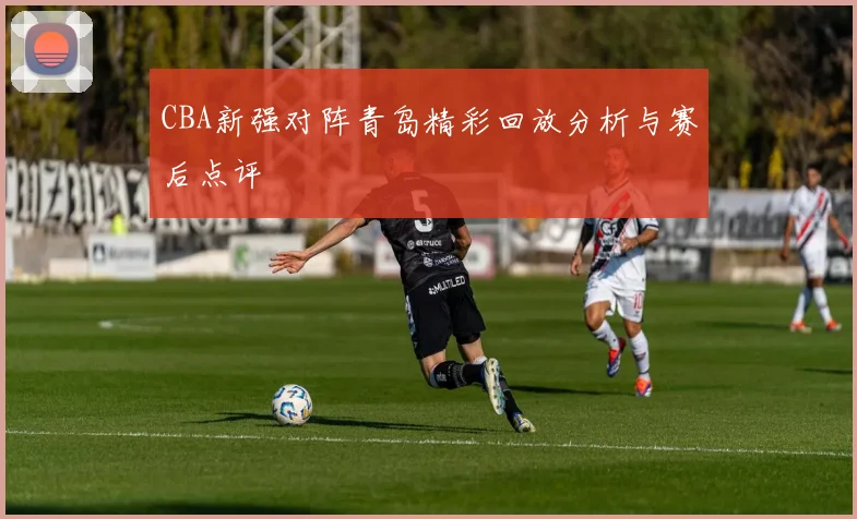 CBA新强对阵青岛精彩回放分析与赛后点评