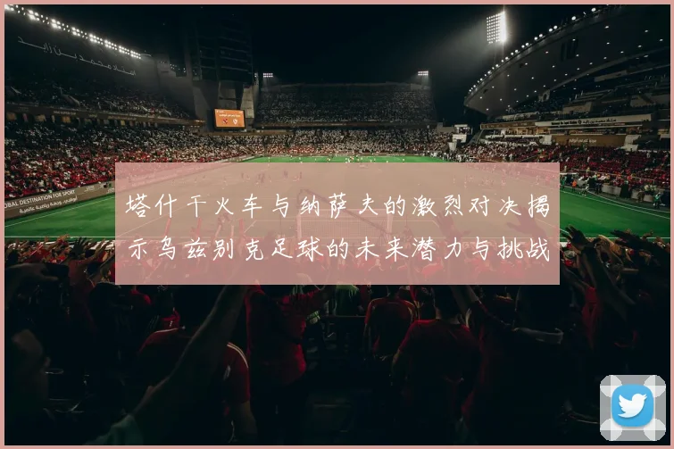 塔什干火车与纳萨夫的激烈对决揭示乌兹别克足球的未来潜力与挑战