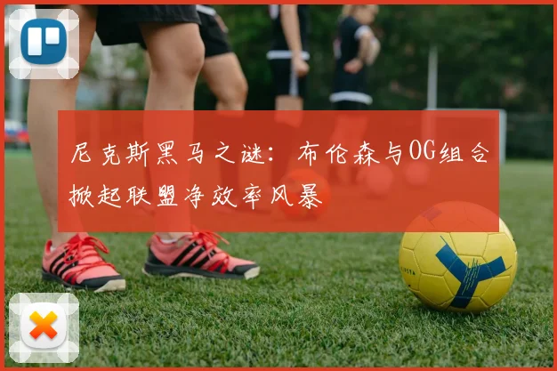 尼克斯黑马之谜：布伦森与OG组合掀起联盟净效率风暴