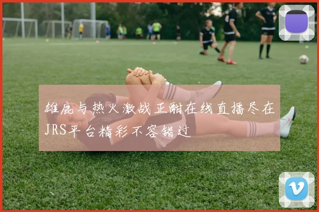 雄鹿与热火激战正酣在线直播尽在JRS平台精彩不容错过