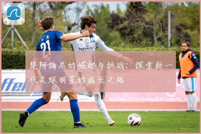 楚阿梅尼的崛起与挑战：探索新一代足球明星的成长之路