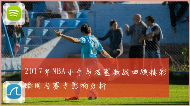 2017年NBA小牛与活塞激战回顾精彩瞬间与赛季影响分析