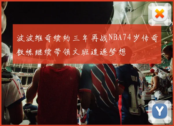 波波维奇续约三年再战NBA74岁传奇教练继续带领文班追逐梦想