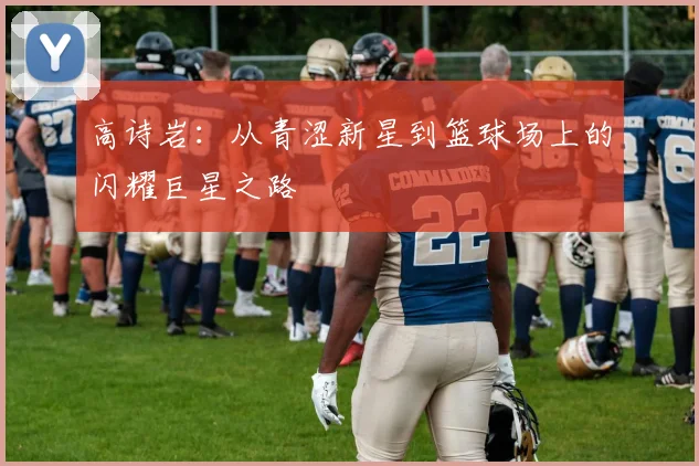 高诗岩：从青涩新星到篮球场上的闪耀巨星之路