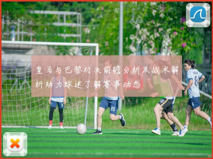 皇马与巴黎对决前瞻分析及战术解析助力球迷了解赛事动态